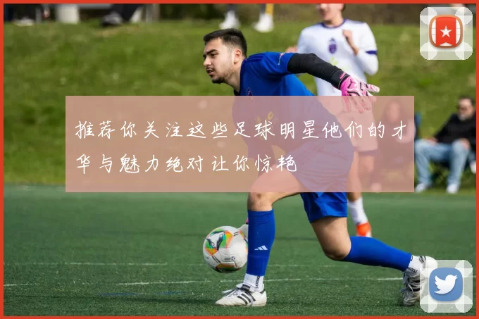 推荐你关注这些足球明星他们的才华与魅力绝对让你惊艳