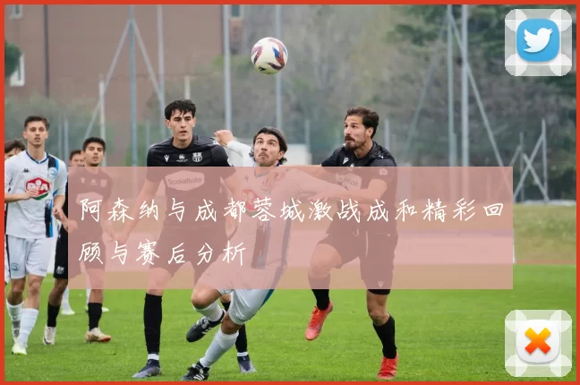 阿森纳与成都蓉城激战成和精彩回顾与赛后分析