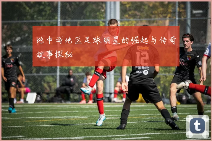 地中海地区足球明星的崛起与传奇故事探秘