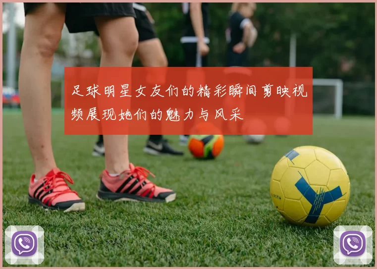 足球明星女友们的精彩瞬间剪映视频展现她们的魅力与风采