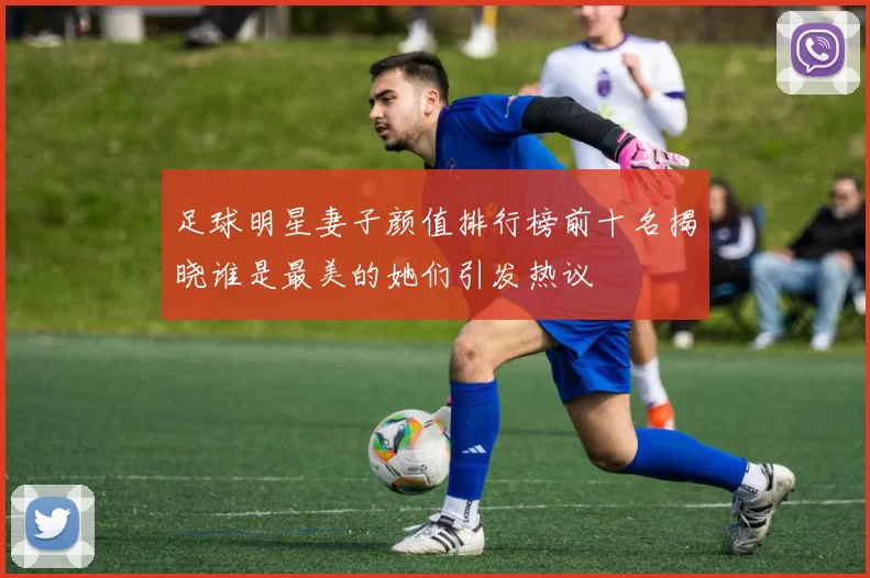 足球明星妻子颜值排行榜前十名揭晓谁是最美的她们引发热议