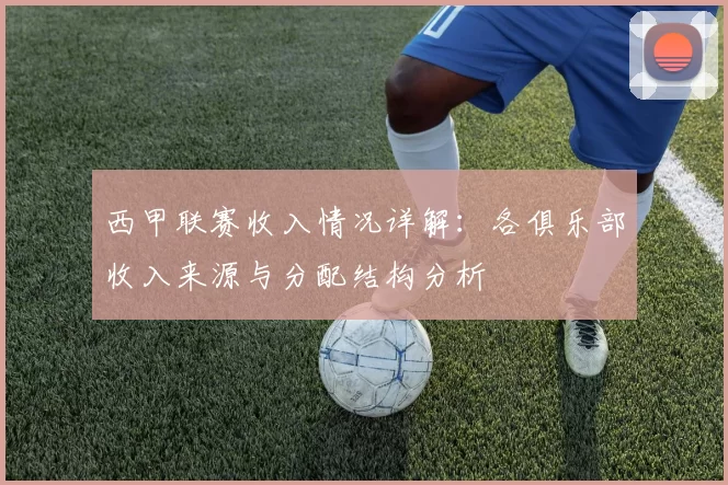 西甲联赛收入情况详解：各俱乐部收入来源与分配结构分析