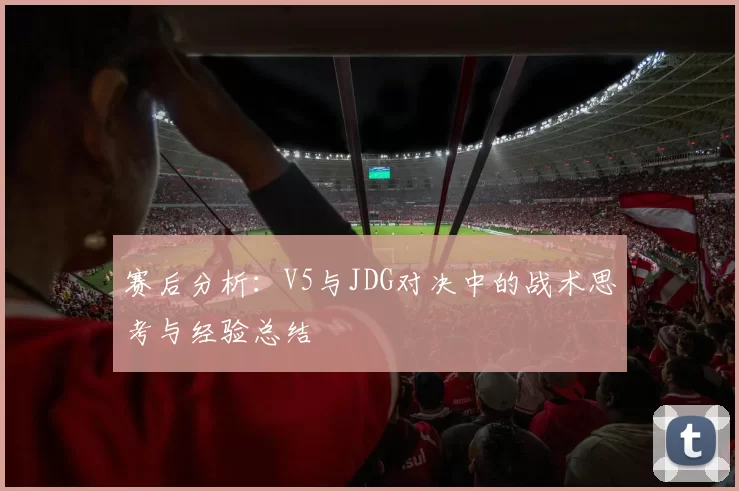 赛后分析：V5与JDG对决中的战术思考与经验总结