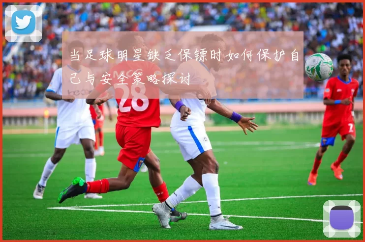 当足球明星缺乏保镖时如何保护自己与安全策略探讨