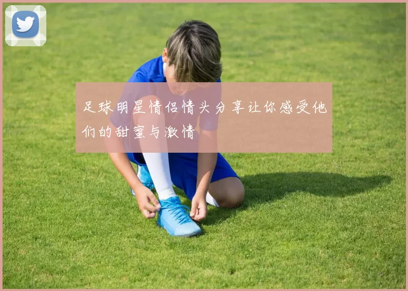 足球明星情侣情头分享让你感受他们的甜蜜与激情