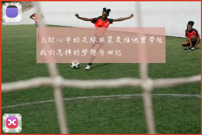 儿时心中的足球明星是谁他曾带给我们怎样的梦想与回忆