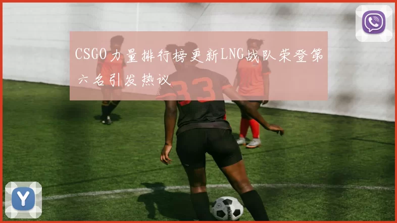 CSGO力量排行榜更新LNG战队荣登第六名引发热议