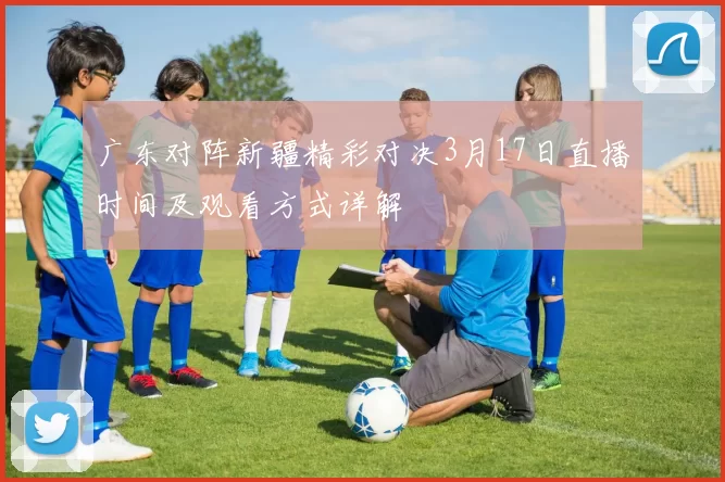广东对阵新疆精彩对决3月17日直播时间及观看方式详解