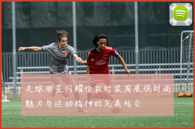 足球明星闪耀伦敦时装周展现时尚魅力与运动精神的完美结合