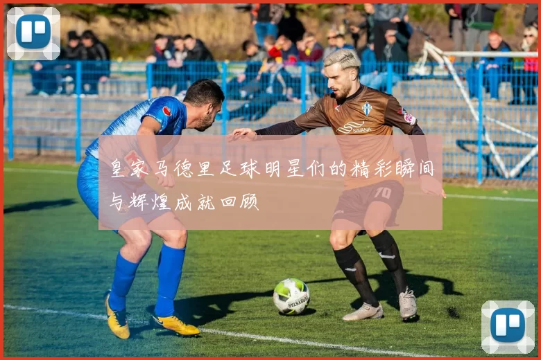 皇家马德里足球明星们的精彩瞬间与辉煌成就回顾