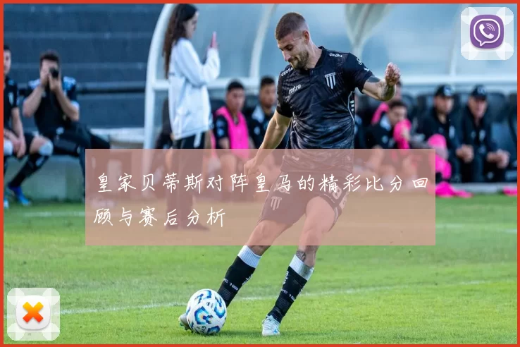皇家贝蒂斯对阵皇马的精彩比分回顾与赛后分析