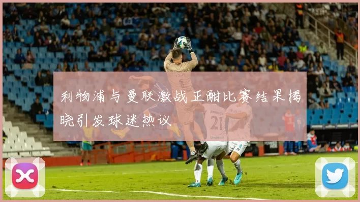 利物浦与曼联激战正酣比赛结果揭晓引发球迷热议