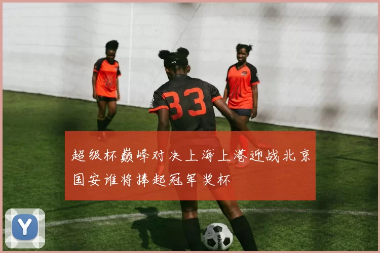 超级杯巅峰对决上海上港迎战北京国安谁将捧起冠军奖杯