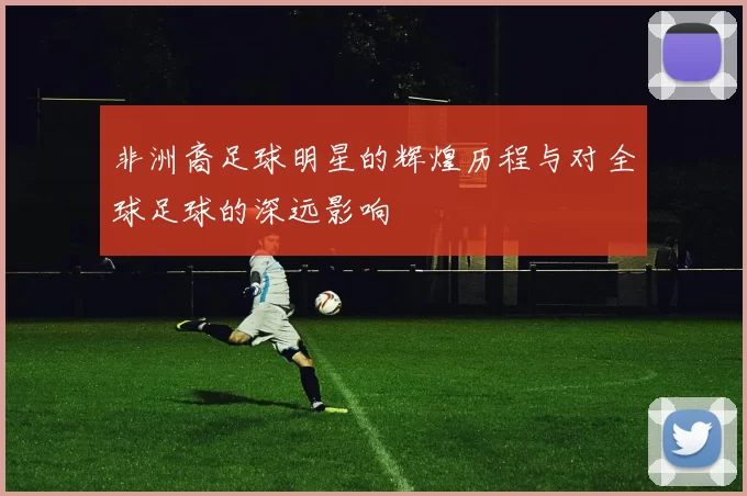 非洲裔足球明星的辉煌历程与对全球足球的深远影响