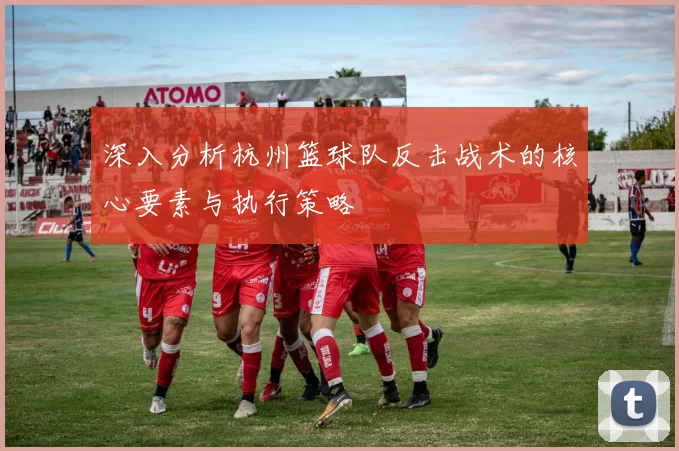 深入分析杭州篮球队反击战术的核心要素与执行策略