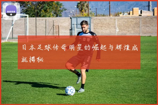 日本足球传奇明星的崛起与辉煌成就揭秘