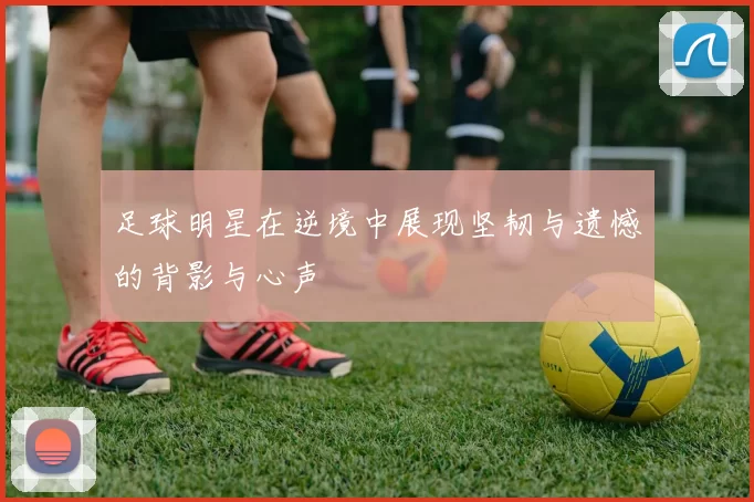 足球明星在逆境中展现坚韧与遗憾的背影与心声