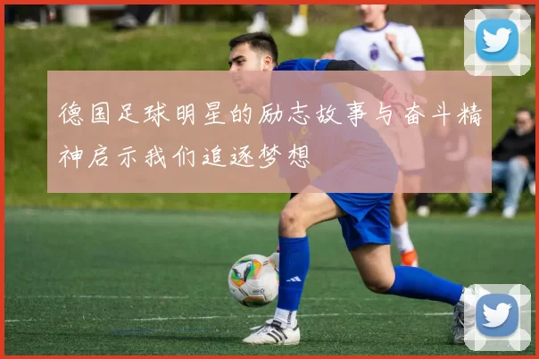 德国足球明星的励志故事与奋斗精神启示我们追逐梦想