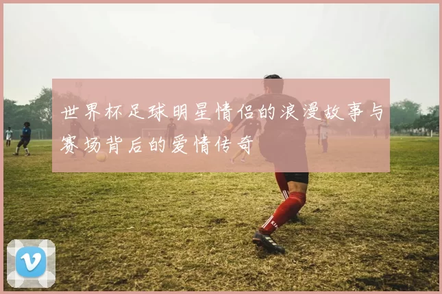 世界杯足球明星情侣的浪漫故事与赛场背后的爱情传奇