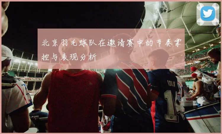 北京羽毛球队在邀请赛中的节奏掌控与表现分析